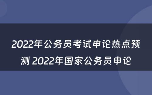2022年公务员考试申论热点预测 2022年国家公务员申论