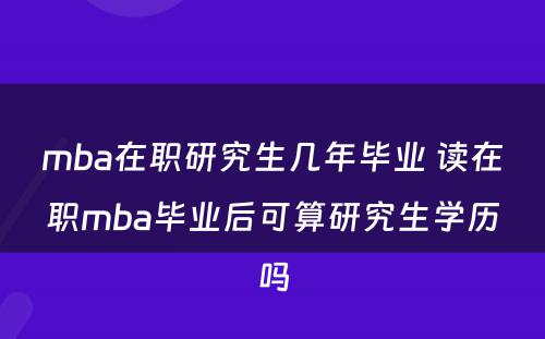 mba在职研究生几年毕业 读在职mba毕业后可算研究生学历吗