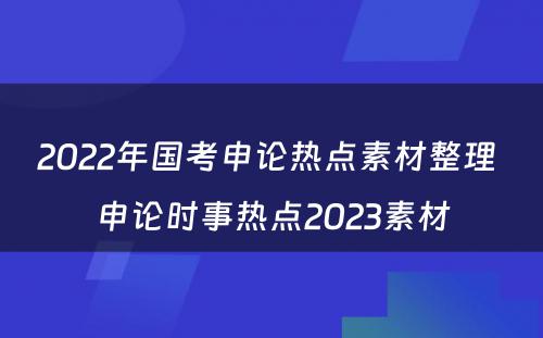 2022年国考申论热点素材整理 申论时事热点2023素材