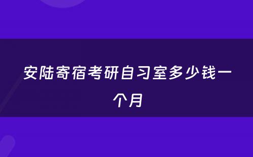 安陆寄宿考研自习室多少钱一个月