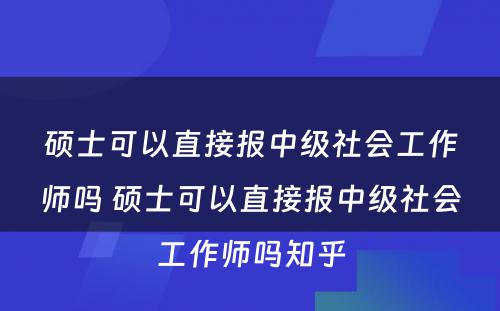 硕士可以直接报中级社会工作师吗 硕士可以直接报中级社会工作师吗知乎