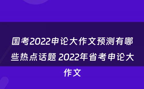 国考2022申论大作文预测有哪些热点话题 2022年省考申论大作文