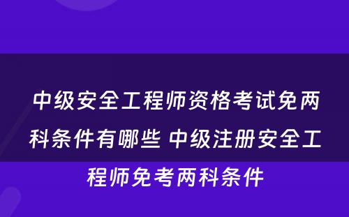 中级安全工程师资格考试免两科条件有哪些 中级注册安全工程师免考两科条件