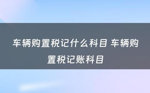 车辆购置税记什么科目 车辆购置税记账科目