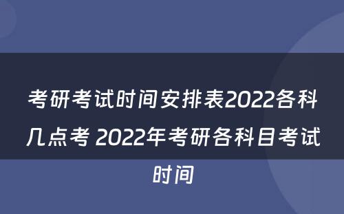 考研考试时间安排表2022各科几点考 2022年考研各科目考试时间
