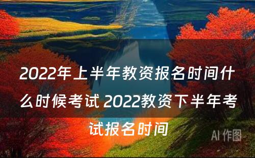 2022年上半年教资报名时间什么时候考试 2022教资下半年考试报名时间