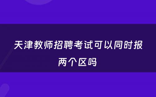 天津教师招聘考试可以同时报两个区吗 