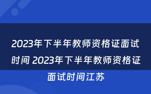 2023年下半年教师资格证面试时间 2023年下半年教师资格证面试时间江苏
