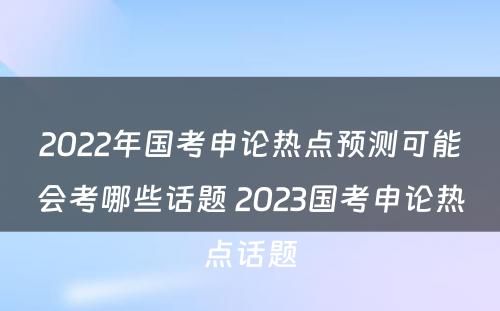 2022年国考申论热点预测可能会考哪些话题 2023国考申论热点话题