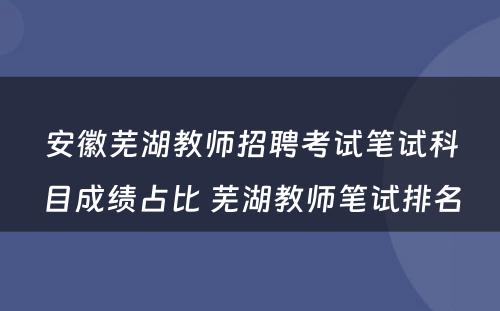 安徽芜湖教师招聘考试笔试科目成绩占比 芜湖教师笔试排名