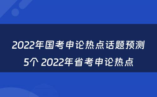 2022年国考申论热点话题预测5个 2022年省考申论热点