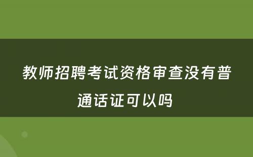 教师招聘考试资格审查没有普通话证可以吗 