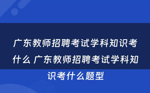 广东教师招聘考试学科知识考什么 广东教师招聘考试学科知识考什么题型