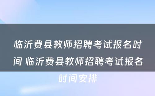 临沂费县教师招聘考试报名时间 临沂费县教师招聘考试报名时间安排