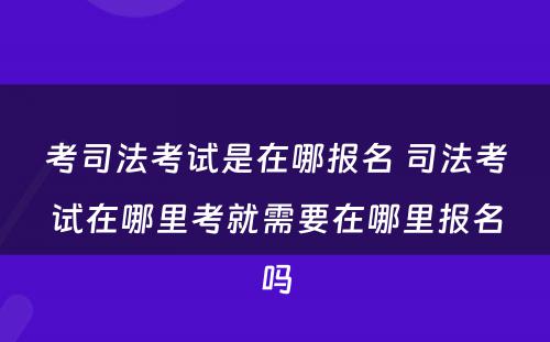 考司法考试是在哪报名 司法考试在哪里考就需要在哪里报名吗