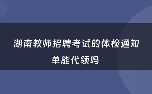 湖南教师招聘考试的体检通知单能代领吗 