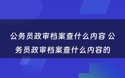 公务员政审档案查什么内容 公务员政审档案查什么内容的