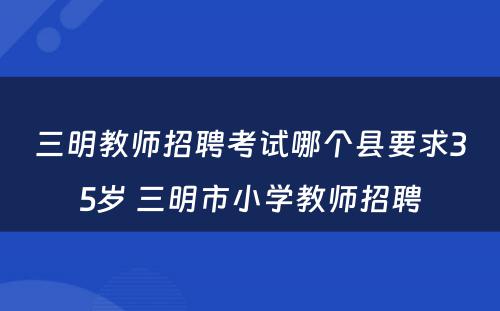 三明教师招聘考试哪个县要求35岁 三明市小学教师招聘