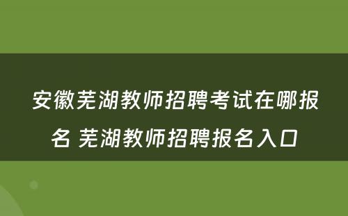 安徽芜湖教师招聘考试在哪报名 芜湖教师招聘报名入口