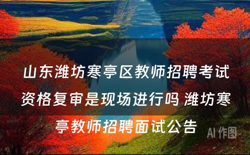 山东潍坊寒亭区教师招聘考试资格复审是现场进行吗 潍坊寒亭教师招聘面试公告