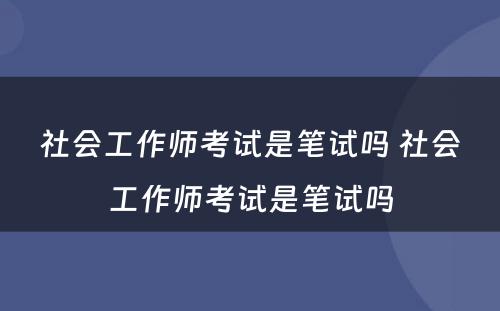 社会工作师考试是笔试吗 社会工作师考试是笔试吗