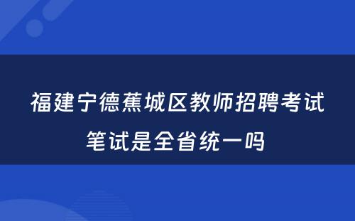 福建宁德蕉城区教师招聘考试笔试是全省统一吗 