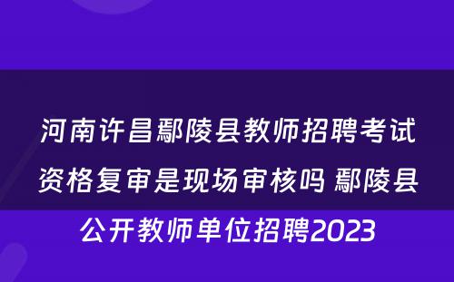 河南许昌鄢陵县教师招聘考试资格复审是现场审核吗 鄢陵县公开教师单位招聘2023