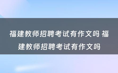 福建教师招聘考试有作文吗 福建教师招聘考试有作文吗