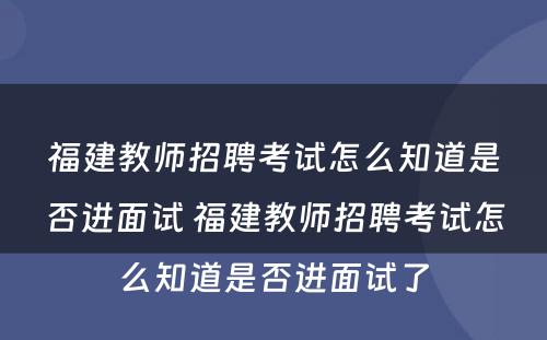 福建教师招聘考试怎么知道是否进面试 福建教师招聘考试怎么知道是否进面试了