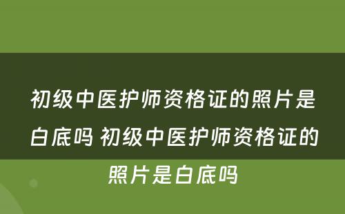 初级中医护师资格证的照片是白底吗 初级中医护师资格证的照片是白底吗