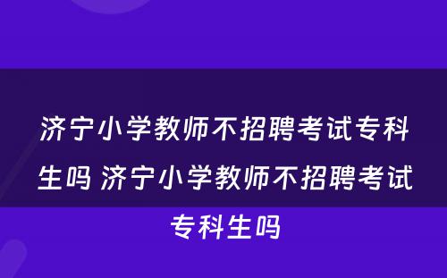 济宁小学教师不招聘考试专科生吗 济宁小学教师不招聘考试专科生吗