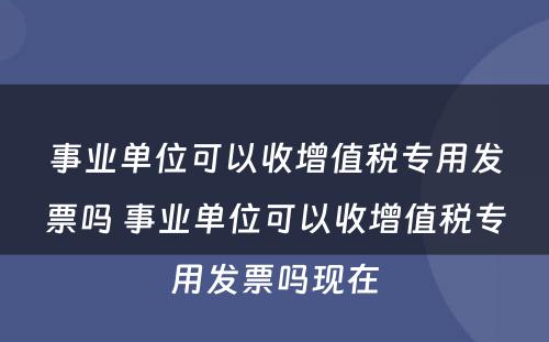 事业单位可以收增值税专用发票吗 事业单位可以收增值税专用发票吗现在