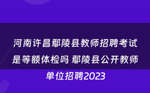 河南许昌鄢陵县教师招聘考试是等额体检吗 鄢陵县公开教师单位招聘2023