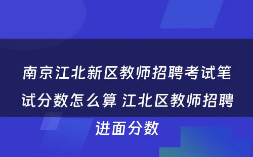 南京江北新区教师招聘考试笔试分数怎么算 江北区教师招聘进面分数