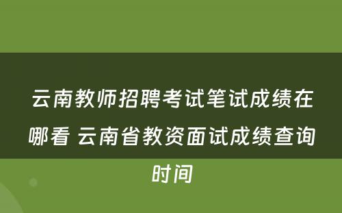 云南教师招聘考试笔试成绩在哪看 云南省教资面试成绩查询时间