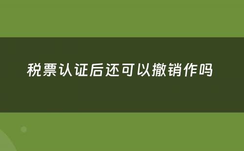 税票认证后还可以撤销作吗 