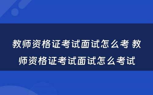 教师资格证考试面试怎么考 教师资格证考试面试怎么考试