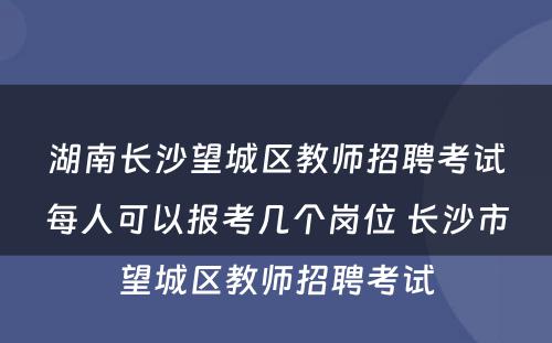 湖南长沙望城区教师招聘考试每人可以报考几个岗位 长沙市望城区教师招聘考试