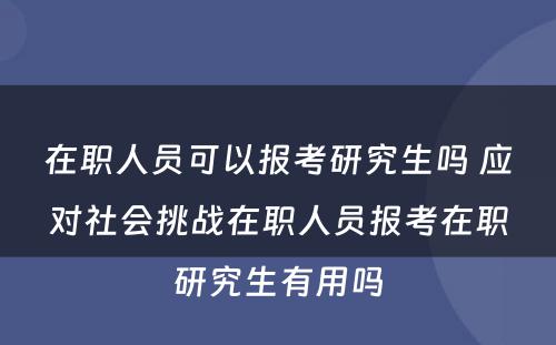 在职人员可以报考研究生吗 应对社会挑战在职人员报考在职研究生有用吗