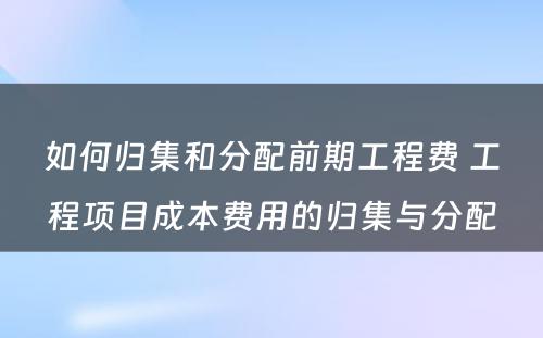 如何归集和分配前期工程费 工程项目成本费用的归集与分配