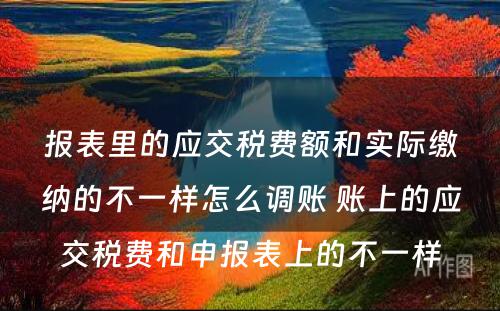 报表里的应交税费额和实际缴纳的不一样怎么调账 账上的应交税费和申报表上的不一样