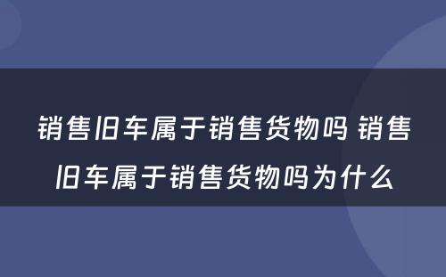 销售旧车属于销售货物吗 销售旧车属于销售货物吗为什么