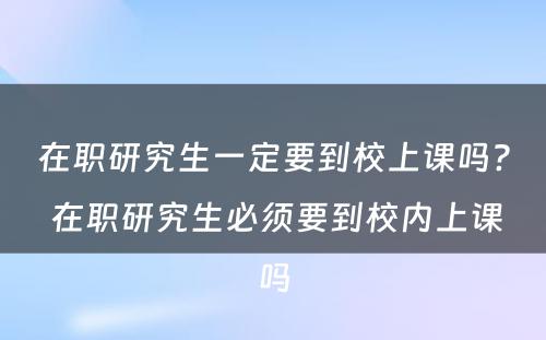 在职研究生一定要到校上课吗? 在职研究生必须要到校内上课吗