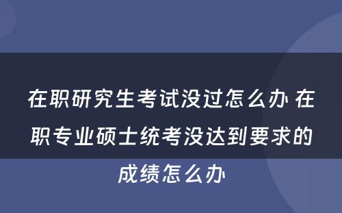 在职研究生考试没过怎么办 在职专业硕士统考没达到要求的成绩怎么办