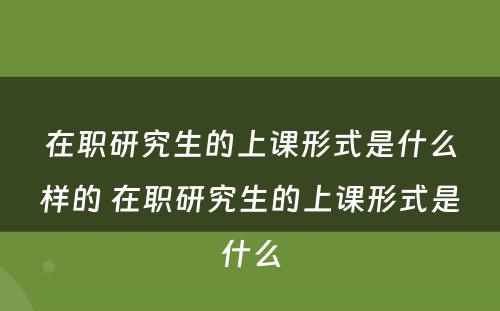 在职研究生的上课形式是什么样的 在职研究生的上课形式是什么