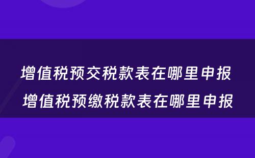增值税预交税款表在哪里申报 增值税预缴税款表在哪里申报