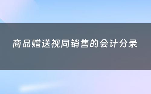 商品赠送视同销售的会计分录 