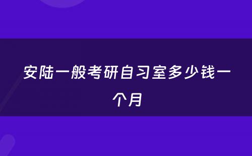 安陆一般考研自习室多少钱一个月