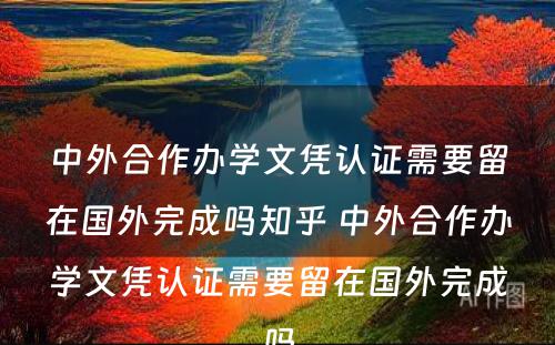 中外合作办学文凭认证需要留在国外完成吗知乎 中外合作办学文凭认证需要留在国外完成吗