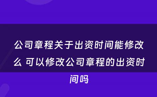 公司章程关于出资时间能修改么 可以修改公司章程的出资时间吗
